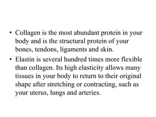 • Collagen is the most abundant protein in your
body and is the structural protein of your
bones, tendons, ligaments and skin.
• Elastin is several hundred times more flexible
than collagen. Its high elasticity allows many
tissues in your body to return to their original
shape after stretching or contracting, such as
your uterus, lungs and arteries.
 