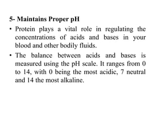 5- Maintains Proper pH
• Protein plays a vital role in regulating the
concentrations of acids and bases in your
blood and other bodily fluids.
• The balance between acids and bases is
measured using the pH scale. It ranges from 0
to 14, with 0 being the most acidic, 7 neutral
and 14 the most alkaline.
 