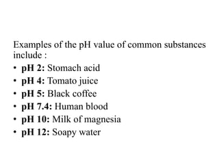 Examples of the pH value of common substances
include :
• pH 2: Stomach acid
• pH 4: Tomato juice
• pH 5: Black coffee
• pH 7.4: Human blood
• pH 10: Milk of magnesia
• pH 12: Soapy water
 