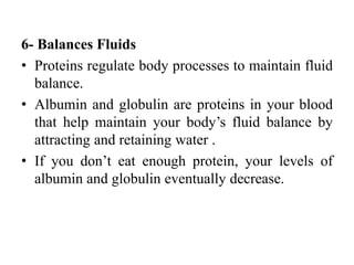 6- Balances Fluids
• Proteins regulate body processes to maintain fluid
balance.
• Albumin and globulin are proteins in your blood
that help maintain your body’s fluid balance by
attracting and retaining water .
• If you don’t eat enough protein, your levels of
albumin and globulin eventually decrease.
 