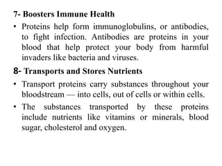 7- Boosters Immune Health
• Proteins help form immunoglobulins, or antibodies,
to fight infection. Antibodies are proteins in your
blood that help protect your body from harmful
invaders like bacteria and viruses.
8- Transports and Stores Nutrients
• Transport proteins carry substances throughout your
bloodstream — into cells, out of cells or within cells.
• The substances transported by these proteins
include nutrients like vitamins or minerals, blood
sugar, cholesterol and oxygen.
 