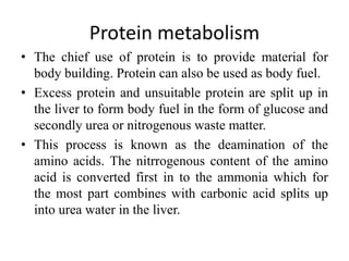 Protein metabolism
• The chief use of protein is to provide material for
body building. Protein can also be used as body fuel.
• Excess protein and unsuitable protein are split up in
the liver to form body fuel in the form of glucose and
secondly urea or nitrogenous waste matter.
• This process is known as the deamination of the
amino acids. The nitrrogenous content of the amino
acid is converted first in to the ammonia which for
the most part combines with carbonic acid splits up
into urea water in the liver.
 