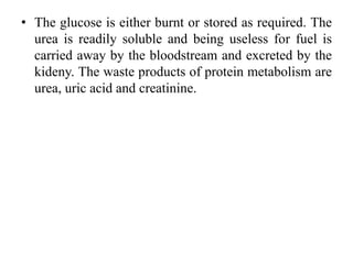 • The glucose is either burnt or stored as required. The
urea is readily soluble and being useless for fuel is
carried away by the bloodstream and excreted by the
kideny. The waste products of protein metabolism are
urea, uric acid and creatinine.
 