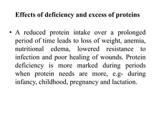 Effects of deficiency and excess of proteins
• A reduced protein intake over a prolonged
period of time leads to loss of weight, anemia,
nutritional edema, lowered resistance to
infection and poor healing of wounds. Protein
deficiency is more marked during periods
when protein needs are more, e.g- during
infancy, childhood, pregnancy and lactation.
 