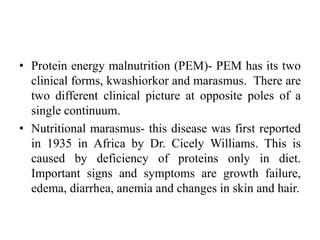 • Protein energy malnutrition (PEM)- PEM has its two
clinical forms, kwashiorkor and marasmus. There are
two different clinical picture at opposite poles of a
single continuum.
• Nutritional marasmus- this disease was first reported
in 1935 in Africa by Dr. Cicely Williams. This is
caused by deficiency of proteins only in diet.
Important signs and symptoms are growth failure,
edema, diarrhea, anemia and changes in skin and hair.
 