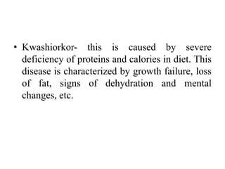 • Kwashiorkor- this is caused by severe
deficiency of proteins and calories in diet. This
disease is characterized by growth failure, loss
of fat, signs of dehydration and mental
changes, etc.
 
