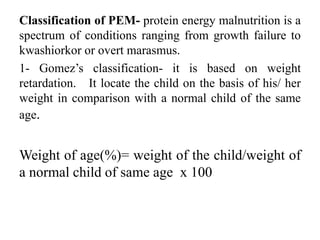 Classification of PEM- protein energy malnutrition is a
spectrum of conditions ranging from growth failure to
kwashiorkor or overt marasmus.
1- Gomez’s classification- it is based on weight
retardation. It locate the child on the basis of his/ her
weight in comparison with a normal child of the same
age.
Weight of age(%)= weight of the child/weight of
a normal child of same age x 100
 