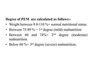 Degree of PEM are calculated as follows:-
• Weight between 9.0-110 %= normal nutritional status.
• Between 75-89 % = 1st degree (mild) malnutrition
• Between 60 and 74%= 2nd degree (moderate)
malnutrition.
• Below 60 %= 3rd degree (severe) malnutrition.
 