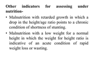 Other indicators for assessing under
nutrition-
• Malnutrition with retarded growth in which a
drop in the height/age ratio points to a chronic
condition of shortness of stunting.
• Malnutrition with a low weight for a normal
height in which the weight for height ratio is
indicative of an acute condition of rapid
weight loss or wasting.
 