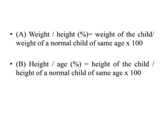 • (A) Weight / height (%)= weight of the child/
weight of a normal child of same age x 100
• (B) Height / age (%) = height of the child /
height of a normal child of same age x 100
 