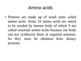 Amino acids
• Proteins are made up of small units called
amino acids. Some 24 amino acids are stated
to be needed by human body of which 9 are
called essential amino acids because our body
can not synthesize them in required amounts.
So they must be obtained from dietary
proteins.
 