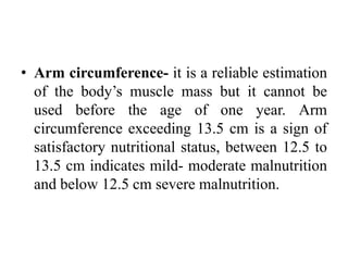 • Arm circumference- it is a reliable estimation
of the body’s muscle mass but it cannot be
used before the age of one year. Arm
circumference exceeding 13.5 cm is a sign of
satisfactory nutritional status, between 12.5 to
13.5 cm indicates mild- moderate malnutrition
and below 12.5 cm severe malnutrition.
 