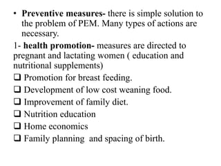 • Preventive measures- there is simple solution to
the problem of PEM. Many types of actions are
necessary.
1- health promotion- measures are directed to
pregnant and lactating women ( education and
nutritional supplements)
 Promotion for breast feeding.
 Development of low cost weaning food.
 Improvement of family diet.
 Nutrition education
 Home economics
 Family planning and spacing of birth.
 