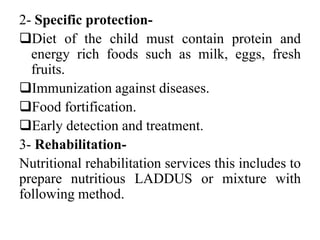 2- Specific protection-
Diet of the child must contain protein and
energy rich foods such as milk, eggs, fresh
fruits.
Immunization against diseases.
Food fortification.
Early detection and treatment.
3- Rehabilitation-
Nutritional rehabilitation services this includes to
prepare nutritious LADDUS or mixture with
following method.
 