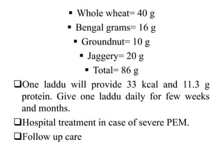  Whole wheat= 40 g
 Bengal grams= 16 g
 Groundnut= 10 g
 Jaggery= 20 g
 Total= 86 g
One laddu will provide 33 kcal and 11.3 g
protein. Give one laddu daily for few weeks
and months.
Hospital treatment in case of severe PEM.
Follow up care
 