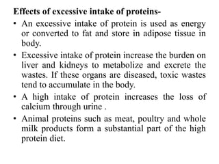 Effects of excessive intake of proteins-
• An excessive intake of protein is used as energy
or converted to fat and store in adipose tissue in
body.
• Excessive intake of protein increase the burden on
liver and kidneys to metabolize and excrete the
wastes. If these organs are diseased, toxic wastes
tend to accumulate in the body.
• A high intake of protein increases the loss of
calcium through urine .
• Animal proteins such as meat, poultry and whole
milk products form a substantial part of the high
protein diet.
 