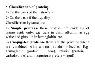 +
• Classification of proteins-
1- On the basis of their structure
2- On the basis if their quality
Classification by structure-
1- Simple proteins- these proteins are made up of
amino acids only, e.g- zein in corn, albumin in egg
white and globulin in hemoglobin, etc.
2- Conjugated proteins- these are the proteins which
are combined with a non protein molecules. E.g-
hemoglobin (protein + hem), mucin (protein +
carbohydrate) and lipoprotein (protein + lipid)
 