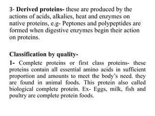 3- Derived proteins- these are produced by the
actions of acids, alkalies, heat and enzymes on
native proteins, e.g- Peptones and polypeptides are
formed when digestive enzymes begin their action
on proteins.
Classification by quality-
1- Complete proteins or first class proteins- these
proteins contain all essential amino acids in sufficient
proportion and amounts to meet the body’s need. they
are found in animal foods. This protein also called
biological complete protein. Ex- Eggs, milk, fish and
poultry are complete protein foods.
 