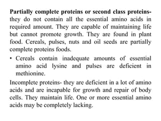 Partially complete proteins or second class proteins-
they do not contain all the essential amino acids in
required amount. They are capable of maintaining life
but cannot promote growth. They are found in plant
food. Cereals, pulses, nuts and oil seeds are partially
complete proteins foods.
• Cereals contain inadequate amounts of essential
amino acid lysine and pulses are deficient in
methionine.
Incomplete proteins- they are deficient in a lot of amino
acids and are incapable for growth and repair of body
cells. They maintain life. One or more essential amino
acids may be completely lacking.
 