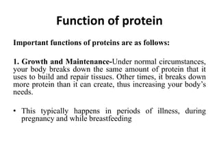 Function of protein
Important functions of proteins are as follows:
1. Growth and Maintenance-Under normal circumstances,
your body breaks down the same amount of protein that it
uses to build and repair tissues. Other times, it breaks down
more protein than it can create, thus increasing your body’s
needs.
• This typically happens in periods of illness, during
pregnancy and while breastfeeding
 