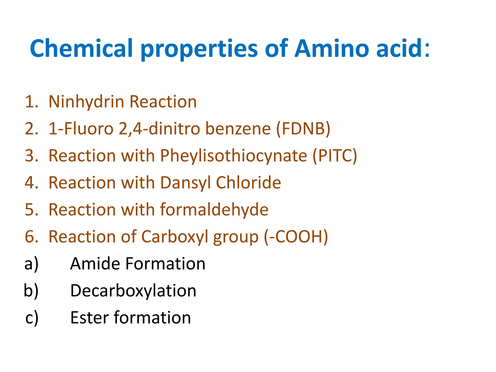 Chemical properties of Amino acid:
1. Ninhydrin Reaction
2. 1-Fluoro 2,4-dinitro benzene (FDNB)
3. Reaction with Pheylisothiocynate (PITC)
4. Reaction with Dansyl Chloride
5. Reaction with formaldehyde
6. Reaction of Carboxyl group (-COOH)
a) Amide Formation
b) Decarboxylation
c) Ester formation
 