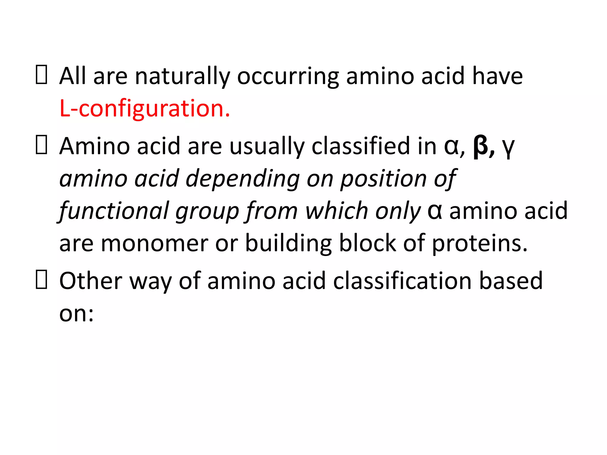All are naturally occurring amino acid have
L-configuration.
Amino acid are usually classified in α, β, γ
amino acid depending on position of
functional group from which only α amino acid
are monomer or building block of proteins.
Other way of amino acid classification based
on:
 