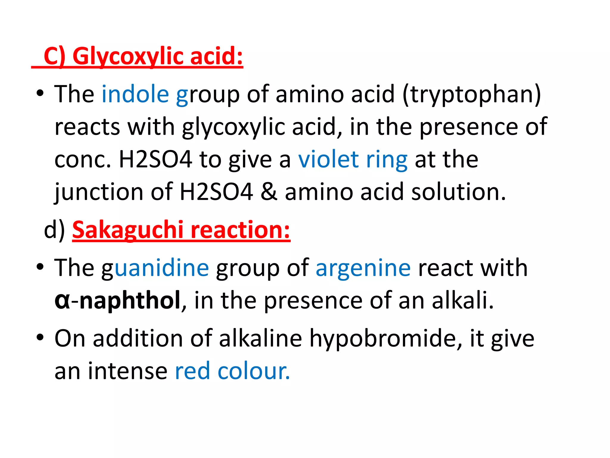 C) Glycoxylic acid:
• The indole group of amino acid (tryptophan)
reacts with glycoxylic acid, in the presence of
conc. H2SO4 to give a violet ring at the
junction of H2SO4 & amino acid solution.
d) Sakaguchi reaction:
• The guanidine group of argenine react with
α-naphthol, in the presence of an alkali.
• On addition of alkaline hypobromide, it give
an intense red colour.
 