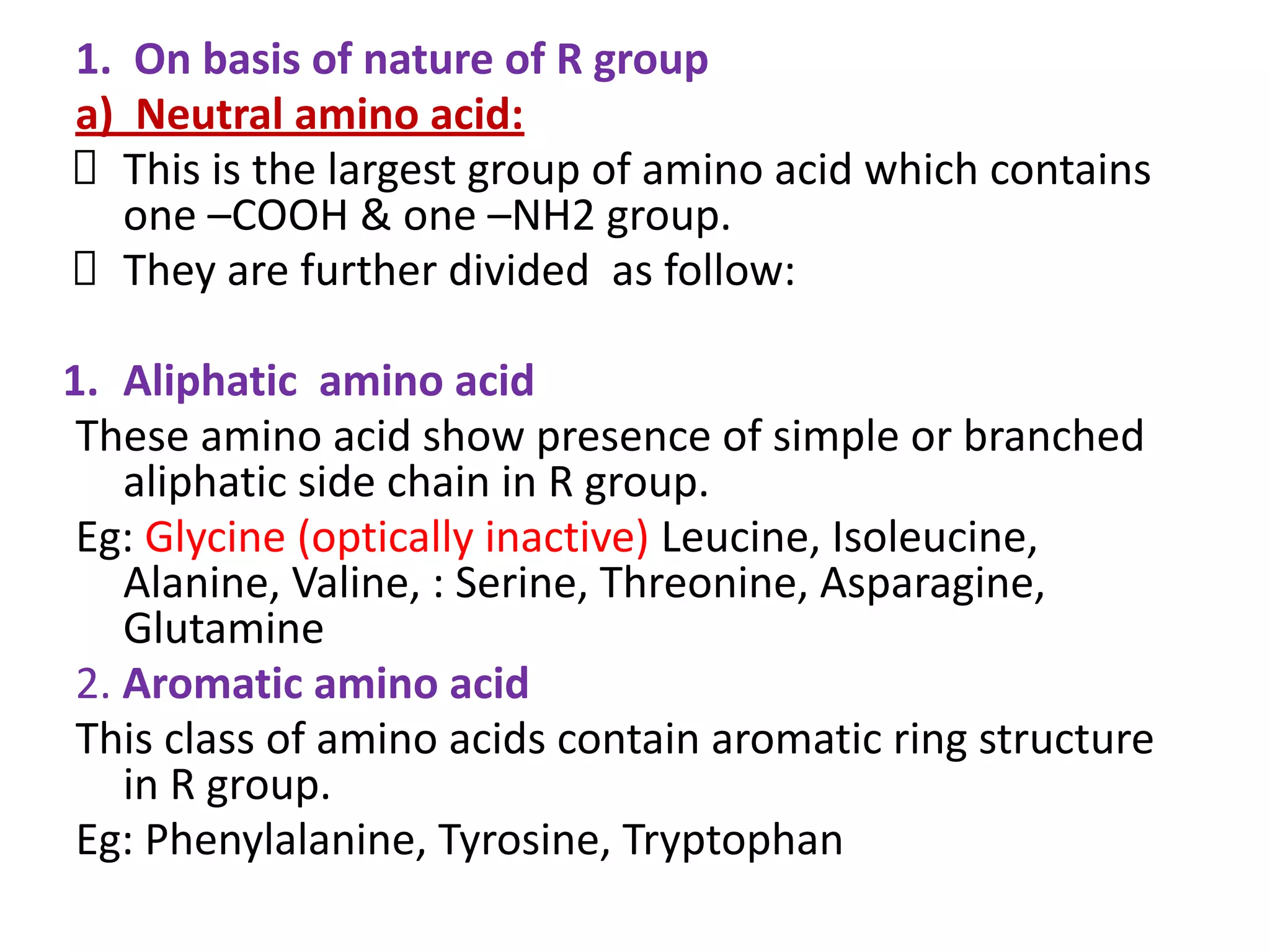 1. On basis of nature of R group
a) Neutral amino acid:
This is the largest group of amino acid which contains
one –COOH & one –NH2 group.
They are further divided as follow:
1. Aliphatic amino acid
These amino acid show presence of simple or branched
aliphatic side chain in R group.
Eg: Glycine (optically inactive) Leucine, Isoleucine,
Alanine, Valine, : Serine, Threonine, Asparagine,
Glutamine
2. Aromatic amino acid
This class of amino acids contain aromatic ring structure
in R group.
Eg: Phenylalanine, Tyrosine, Tryptophan
 