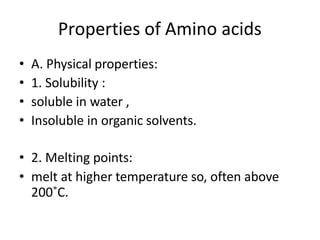 Properties of Amino acids
• A. Physical properties:
• 1. Solubility :
• soluble in water ,
• Insoluble in organic solvents.
• 2. Melting points:
• melt at higher temperature so, often above
200˚C.
 