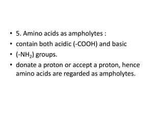 • 5. Amino acids as ampholytes :
• contain both acidic (-COOH) and basic
• (-NH2) groups.
• donate a proton or accept a proton, hence
amino acids are regarded as ampholytes.
 
