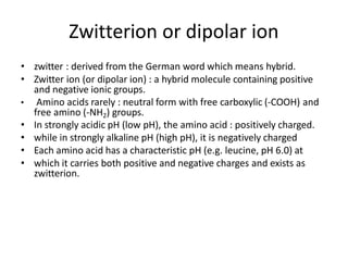 Zwitterion or dipolar ion
• zwitter : derived from the German word which means hybrid.
• Zwitter ion (or dipolar ion) : a hybrid molecule containing positive
and negative ionic groups.
• Amino acids rarely : neutral form with free carboxylic (-COOH) and
free amino (-NH2) groups.
• In strongly acidic pH (low pH), the amino acid : positively charged.
• while in strongly alkaline pH (high pH), it is negatively charged
• Each amino acid has a characteristic pH (e.g. leucine, pH 6.0) at
• which it carries both positive and negative charges and exists as
zwitterion.
 