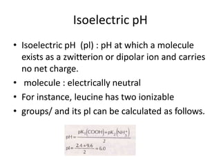 Isoelectric pH
• Isoelectric pH (pl) : pH at which a molecule
exists as a zwitterion or dipolar ion and carries
no net charge.
• molecule : electrically neutral
• For instance, leucine has two ionizable
• groups/ and its pl can be calculated as follows.
 