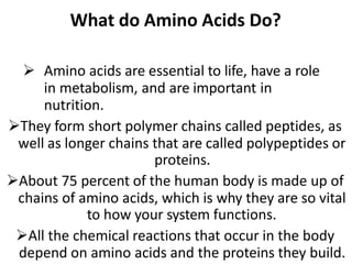 What do Amino Acids Do?
 Amino acids are essential to life, have a role
in metabolism, and are important in
nutrition.
They form short polymer chains called peptides, as
well as longer chains that are called polypeptides or
proteins.
About 75 percent of the human body is made up of
chains of amino acids, which is why they are so vital
to how your system functions.
All the chemical reactions that occur in the body
depend on amino acids and the proteins they build.
 