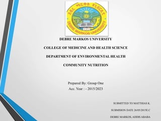 DEBRE MARKOS UNIVERSITY
COLLEGE OF MEDICINE AND HEALTH SCIENCE
DEPARTMENT OF ENVIRONMENTAL HEALTH
COMMUNITY NUTRITION
Prepared By: Group One
Acc. Year : - 2015/2023
SUBMITTED TO MATTHIAS K.
SUBMISION DATE 26/05/2015E.C
DEBRE MARKOS, ADDIS ABABA
 