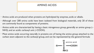 AMINO ACIDS
• Amino acids are produced when proteins are hydrolyzed by enzymes, acids or alkalis.
• Although over 200 amino acids have been isolated from biological materials, only 20 of these
are commonly found as components of proteins.
• Amino acids are characterized by having a basic nitrogenous group, generally an amino group (–
NH2), and an acidic carboxyl unit (–COOH).
• Most amino acids occurring naturally in proteins are of having the amino group attached to the
carbon atom adjacent to the carboxyl group, and can be represented by the general formula:
 
