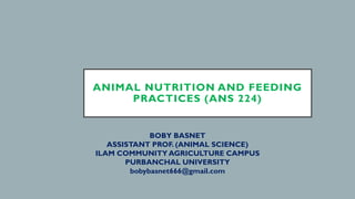 BOBY BASNET
ASSISTANT PROF. (ANIMAL SCIENCE)
ILAM COMMUNITY AGRICULTURE CAMPUS
PURBANCHAL UNIVERSITY
bobybasnet666@gmail.com
ANIMAL NUTRITION AND FEEDING
PRACTICES (ANS 224)
 