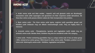 AMINO ACID
4. Acidic amino acids and their amides : Aspartic acid and glutamic acids are dicarboxylic
monoamino acids while asparagine and glutamine are their respective amide derivatives. All
these four amino acids possess distinct codons for their incorporation into proteins.
5. Basic amino acids : The three amino acids lysine, arginine (with guanidino group) and
histidine (with imidazole ring) are dibasic monocarboxylic acids. They are highly basic in
character.
6. Aromatic amino acids : Phenylalanine, tyrosine and tryptophan (with indole ring are
aromatic amino acids. Besides these, histidine may also be considered under this category.
7. Imino acids : Proline containing pyrrolidine ring is a unique amino acid. It has an imino group
( NH), instead of an amino group ( NH2) found in other amino acids. Therefore, proline is an D-
imino acid. Heterocyclic amino acids : Histidine, tryptophan and proline.
 