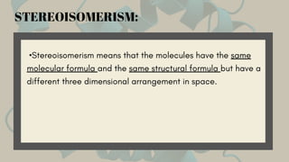 •Stereoisomerism means that the molecules have the same
molecular formula and the same structural formula but have a
different three dimensional arrangement in space.
STEREOISOMERISM:
 
