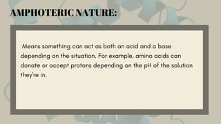 Means something can act as both an acid and a base
depending on the situation. For example, amino acids can
donate or accept protons depending on the pH of the solution
they're in.
AMPHOTERIC NATURE:
 