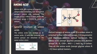 AMINO ACID
Amino acids are a group of organic
compounds containing two functional
groups— amino and carboxyl. The
amino group (—NH2) is basic while the
carboxyl group (—COOH) is acidic in
nature.
General structure of amino
acids
The amino acids are termed as D-
amino acids, if both the carboxyl and
amino groups are attached to the
same carbon atom.
Optical isomers of amino acids If a carbon atom is
attached to four different groups, it is asymmetric
and therefore exhibits optical isomerism. The
amino acids (except glycine) possess four distinct
groups (R, H, COO–, NH3 + ) held by D-carbon.
Thus all the amino acids (except glycine where R
= H) have optical isomers.
 