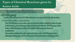 Types of Chemical Reactions given by
Amino Acids
Chemical Reactions due to...
Chemical Reactions due to...
-COOH group
-COOH group
Amino acids forms salts (-COONa) with bases and esters (-COOR’) with alcohols.
1
1.
.Amino acids forms salts (-COONa) with bases and esters (-COOR’) with alcohols.
1.
B. Formation of Esters with Alcohols:
The -COOH group of an amino acid can also react with an alcohol to form an ester.
In this reaction, the -OH group of the alcohol reacts with the -COOH group of the
amino acid in the presence of an acid catalyst. This reaction is known as
esterification.
The result is the formation of an ester and water, as the -COOH group loses a
hydroxyl (-OH) group, and the -OH group of the alcohol loses a hydrogen atom.
B. Formation of Esters with Alcohols:
The -COOH group of an amino acid can also react with an alcohol to form an ester.
In this reaction, the -OH group of the alcohol reacts with the -COOH group of the
amino acid in the presence of an acid catalyst. This reaction is known as
esterification.
The result is the formation of an ester and water, as the -COOH group loses a
hydroxyl (-OH) group, and the -OH group of the alcohol loses a hydrogen atom.
 