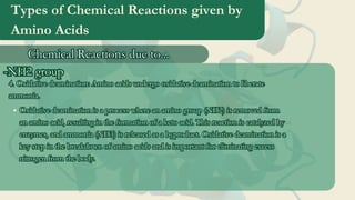 Types of Chemical Reactions given by
Amino Acids
Chemical Reactions due to...
Chemical Reactions due to...
-NH2 group
-NH2 group
4. Oxidative deamination: Amino acids undergo oxidative deamination to liberate
ammonia.
4. Oxidative deamination: Amino acids undergo oxidative deamination to liberate
ammonia.
Oxidative deamination is a process where an amino group (NH2) is removed from
an amino acid, resulting in the formation of a keto acid. This reaction is catalyzed by
enzymes, and ammonia (NH3) is released as a byproduct. Oxidative deamination is a
key step in the breakdown of amino acids and is important for eliminating excess
nitrogen from the body.
Oxidative deamination is a process where an amino group (NH2) is removed from
an amino acid, resulting in the formation of a keto acid. This reaction is catalyzed by
enzymes, and ammonia (NH3) is released as a byproduct. Oxidative deamination is a
key step in the breakdown of amino acids and is important for eliminating excess
nitrogen from the body.
 