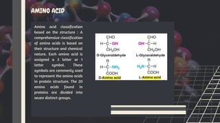 AMINO ACID
Amino acid classification
based on the structure : A
comprehensive classification
of amino acids is based on
their structure and chemical
nature. Each amino acid is
assigned a 3 letter or 1
letter symbol. These
symbols are commonly used
to represent the amino acids
in protein structure. The 20
amino acids found in
proteins are divided into
seven distinct groups.
 