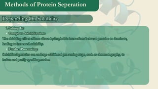 Methods of Protein Seperation
Salting In:
1
1.
.
Complete Solubilization:
The shielding effect of ions allows hydrophobic interactions between proteins to dominate,
leading to increased solubility.
Further Processing:
Solubilized proteins can undergo additional processing steps, such as chromatography, to
isolate and purify specific proteins.
Salting In:
1.
Complete Solubilization:
The shielding effect of ions allows hydrophobic interactions between proteins to dominate,
leading to increased solubility.
Further Processing:
Solubilized proteins can undergo additional processing steps, such as chromatography, to
isolate and purify specific proteins.
Depending On Solubility
Depending On Solubility
 