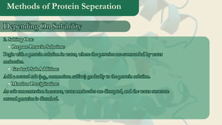 Methods of Protein Seperation
2. Salting Out:
Prepare Protein Solution:
Begin with a protein solution in water, where the proteins are surrounded by water
molecules.
Gradual Salt Addition:
Add a neutral salt (e.g., ammonium sulfate) gradually to the protein solution.
Monitor Precipitation:
As salt concentration increases, water molecules are disrupted, and the water structure
around proteins is disturbed.
2. Salting Out:
Prepare Protein Solution:
Begin with a protein solution in water, where the proteins are surrounded by water
molecules.
Gradual Salt Addition:
Add a neutral salt (e.g., ammonium sulfate) gradually to the protein solution.
Monitor Precipitation:
As salt concentration increases, water molecules are disrupted, and the water structure
around proteins is disturbed.
Depending On Solubility
Depending On Solubility
 