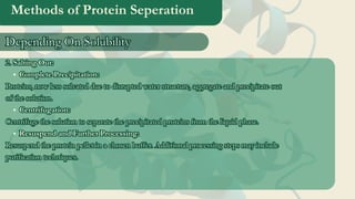 Methods of Protein Seperation
2. Salting Out:
Complete Precipitation:
Proteins, now less solvated due to disrupted water structure, aggregate and precipitate out
of the solution.
Centrifugation:
Centrifuge the solution to separate the precipitated proteins from the liquid phase.
Resuspend and Further Processing:
Resuspend the protein pellet in a chosen buffer. Additional processing steps may include
purification techniques.
2. Salting Out:
Complete Precipitation:
Proteins, now less solvated due to disrupted water structure, aggregate and precipitate out
of the solution.
Centrifugation:
Centrifuge the solution to separate the precipitated proteins from the liquid phase.
Resuspend and Further Processing:
Resuspend the protein pellet in a chosen buffer. Additional processing steps may include
purification techniques.
Depending On Solubility
Depending On Solubility
 