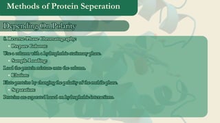 Methods of Protein Seperation
8. Reverse-Phase Chromatography:
Prepare Column:
Use a column with a hydrophobic stationary phase.
Sample Loading:
Load the protein mixture onto the column.
Elution:
Elute proteins by changing the polarity of the mobile phase.
Separation:
Proteins are separated based on hydrophobic interactions.
8. Reverse-Phase Chromatography:
Prepare Column:
Use a column with a hydrophobic stationary phase.
Sample Loading:
Load the protein mixture onto the column.
Elution:
Elute proteins by changing the polarity of the mobile phase.
Separation:
Proteins are separated based on hydrophobic interactions.
Depending On Polarity
Depending On Polarity
 