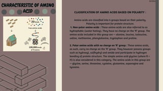 Amino Acid
Amino Acid
CHARACTERISTIC OF AMINO
ACID CLASSIFICATION OF AMINO ACIDS BASED ON POLARITY :
Amino acids are classified into 4 groups based on their polarity.
Polarity is important for protein structure.
1. Non-polar amino acids : These amino acids are also referred to as
hydrophobic (water hating). They have no charge on the ‘R’ group. The
amino acids included in this group are — alanine, leucine, isoleucine,
valine, methionine, phenylalanine, tryptophan and proline.
2. Polar amino acids with no charge on ‘R’ group : These amino acids,
as such, carry no charge on the ‘R’ group. They however possess groups
such as hydroxyl, sulfhydryl and amide and participate in hydrogen
bonding of protein structure. The simple amino acid glycine (where R =
H) is also considered in this category. The amino acids in this group are
— glycine, serine, threonine, cysteine, glutamine, asparagine and
tyrosine.
 