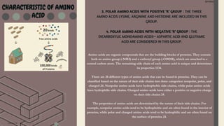 Amino Acid
Amino Acid
CHARACTERISTIC OF AMINO
ACID
3. POLAR AMINO ACIDS WITH POSITIVE ‘R’ GROUP : THE THREE
AMINO ACIDS LYSINE, ARGININE AND HISTIDINE ARE INCLUDED IN THIS
GROUP.
4. POLAR AMINO ACIDS WITH NEGATIVE ‘R’ GROUP : THE
DICARBOXYLIC MONOAMINO ACIDS— ASPARTIC ACID AND GLUTAMIC
ACID ARE CONSIDERED IN THIS GROUP.
Amino acids are organic compounds that are the building blocks of proteins. They contain
both an amino group (-NH2) and a carboxyl group (-COOH), which are attached to a
central carbon atom. The remaining side chain of each amino acid is unique and determines
its properties 1234.
There are 20 different types of amino acids that can be found in proteins. They can be
classified based on the nature of their side chains into three categories: nonpolar, polar, and
charged 24. Nonpolar amino acids have hydrophobic side chains, while polar amino acids
have hydrophilic side chains. Charged amino acids have either a positive or negative charge
on their side chains 24.
The properties of amino acids are determined by the nature of their side chains. For
example, nonpolar amino acids tend to be hydrophobic and are often found in the interior of
proteins, while polar and charged amino acids tend to be hydrophilic and are often found on
the surface of proteins 24.
 