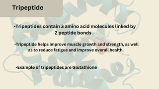Tripeptide
-Tripeptides contain 3 amino acid molecules linked by
2 peptide bonds .
-Tripeptide helps improve muscle growth and strength, as well
as to reduce fatigue and improve overall health.
-Example of tripeptides are Glutathione
 
